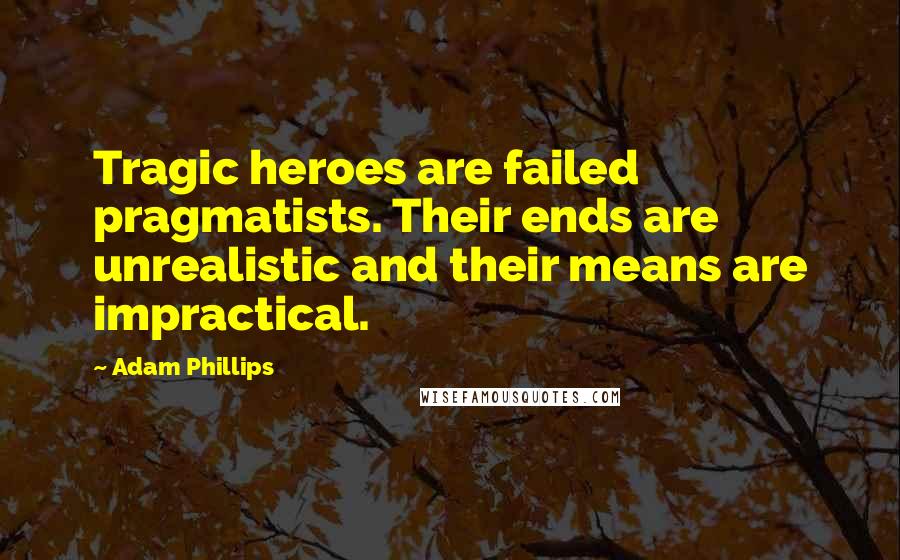 Adam Phillips Quotes: Tragic heroes are failed pragmatists. Their ends are unrealistic and their means are impractical.