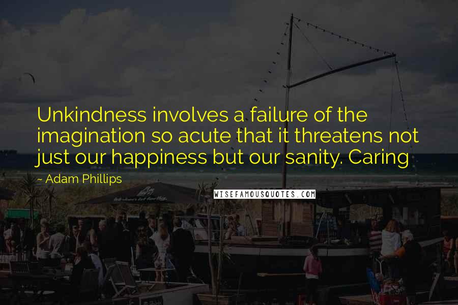 Adam Phillips Quotes: Unkindness involves a failure of the imagination so acute that it threatens not just our happiness but our sanity. Caring