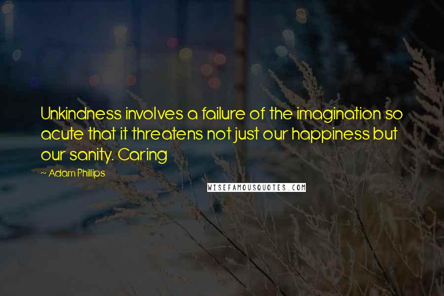 Adam Phillips Quotes: Unkindness involves a failure of the imagination so acute that it threatens not just our happiness but our sanity. Caring