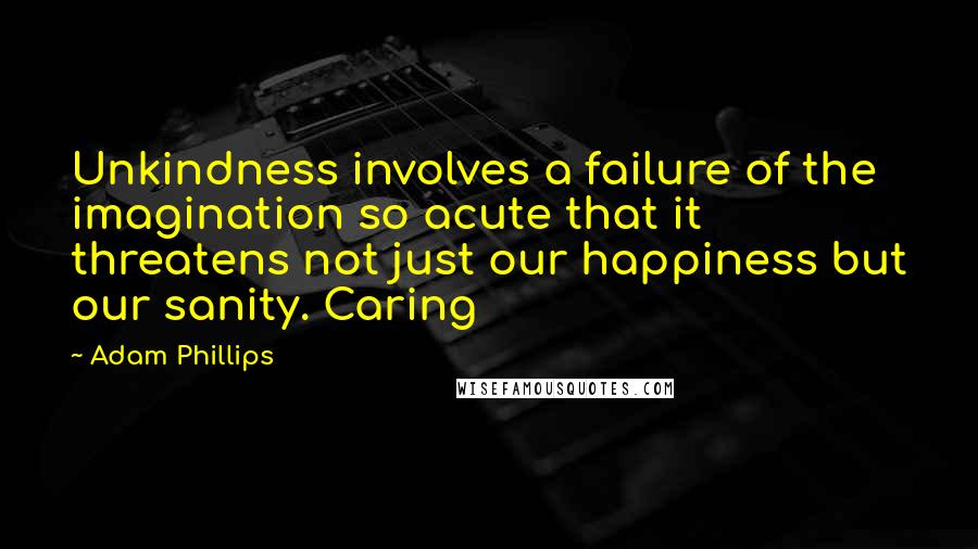 Adam Phillips Quotes: Unkindness involves a failure of the imagination so acute that it threatens not just our happiness but our sanity. Caring