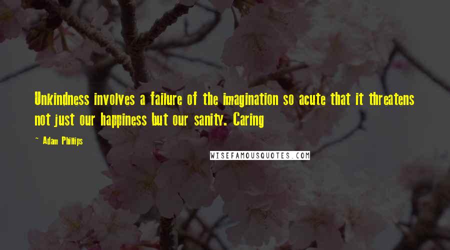 Adam Phillips Quotes: Unkindness involves a failure of the imagination so acute that it threatens not just our happiness but our sanity. Caring