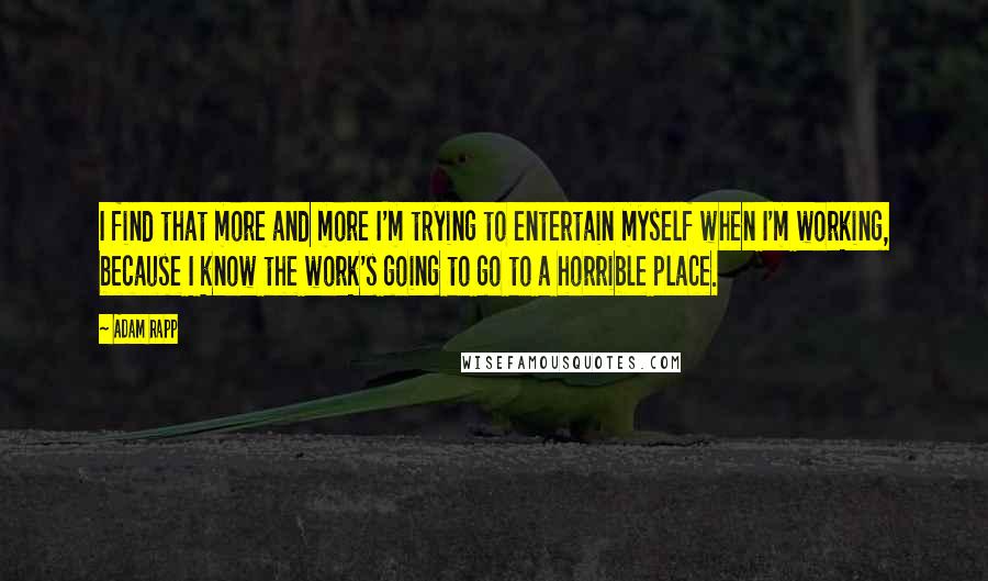 Adam Rapp Quotes: I find that more and more I'm trying to entertain myself when I'm working, because I know the work's going to go to a horrible place.