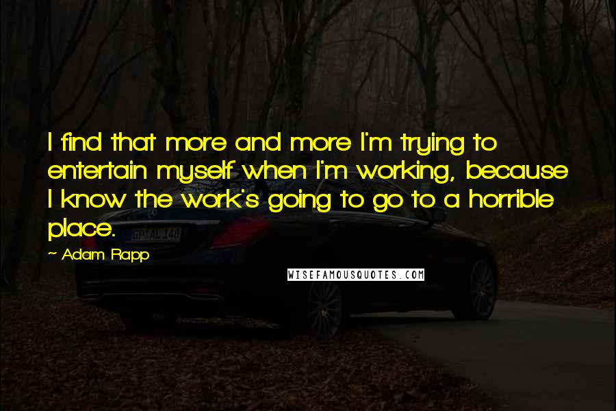 Adam Rapp Quotes: I find that more and more I'm trying to entertain myself when I'm working, because I know the work's going to go to a horrible place.