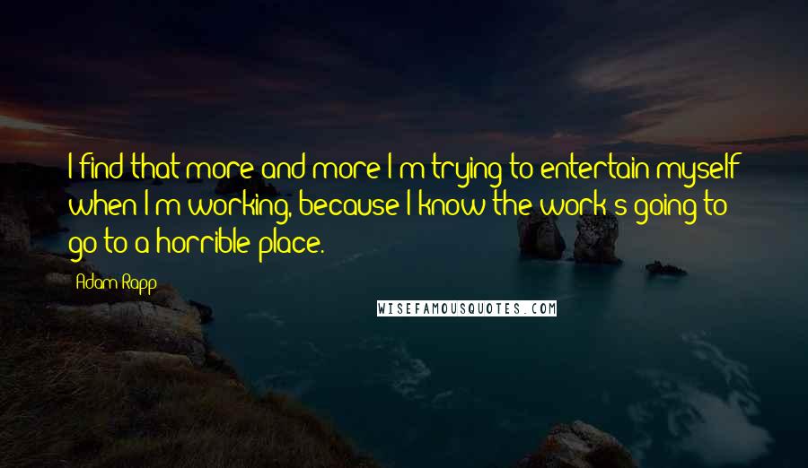 Adam Rapp Quotes: I find that more and more I'm trying to entertain myself when I'm working, because I know the work's going to go to a horrible place.