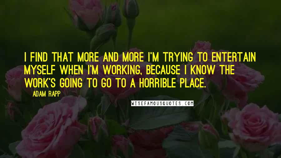 Adam Rapp Quotes: I find that more and more I'm trying to entertain myself when I'm working, because I know the work's going to go to a horrible place.