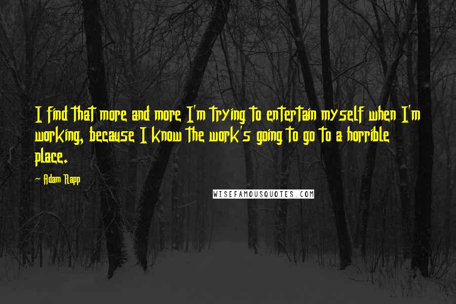 Adam Rapp Quotes: I find that more and more I'm trying to entertain myself when I'm working, because I know the work's going to go to a horrible place.