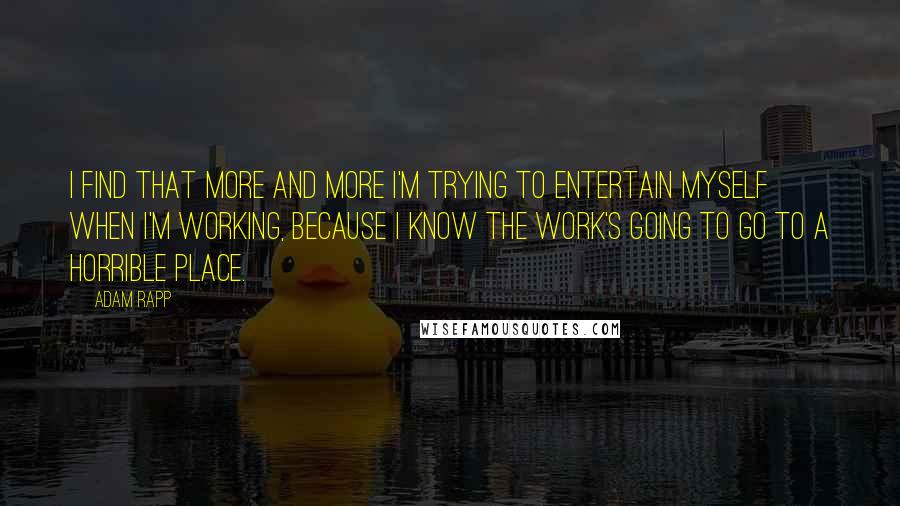 Adam Rapp Quotes: I find that more and more I'm trying to entertain myself when I'm working, because I know the work's going to go to a horrible place.