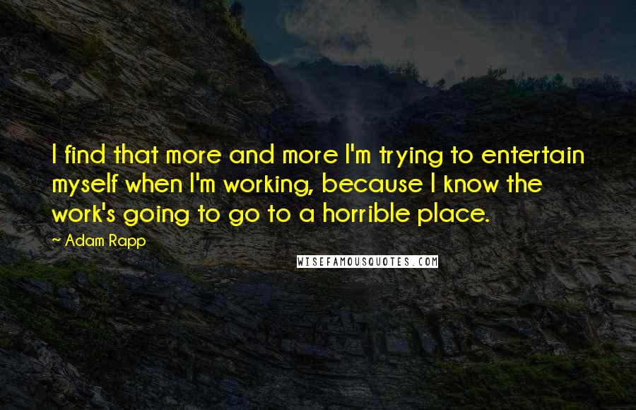 Adam Rapp Quotes: I find that more and more I'm trying to entertain myself when I'm working, because I know the work's going to go to a horrible place.