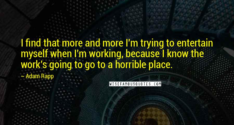 Adam Rapp Quotes: I find that more and more I'm trying to entertain myself when I'm working, because I know the work's going to go to a horrible place.