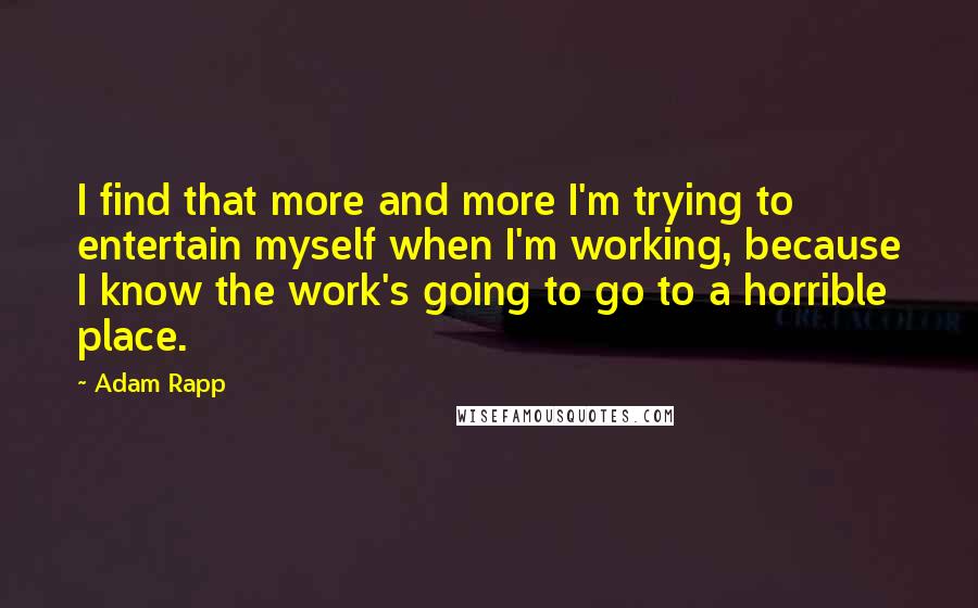 Adam Rapp Quotes: I find that more and more I'm trying to entertain myself when I'm working, because I know the work's going to go to a horrible place.