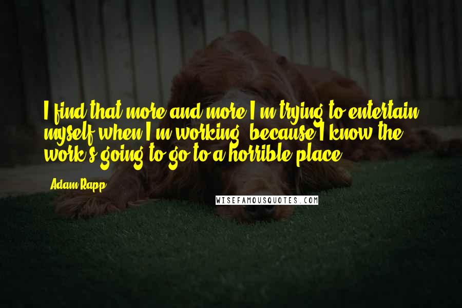 Adam Rapp Quotes: I find that more and more I'm trying to entertain myself when I'm working, because I know the work's going to go to a horrible place.