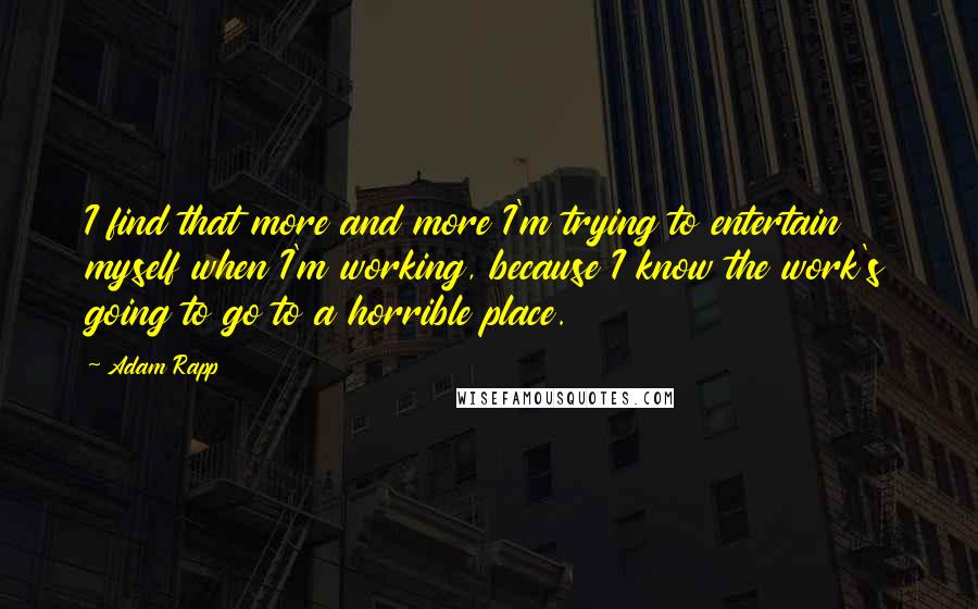Adam Rapp Quotes: I find that more and more I'm trying to entertain myself when I'm working, because I know the work's going to go to a horrible place.