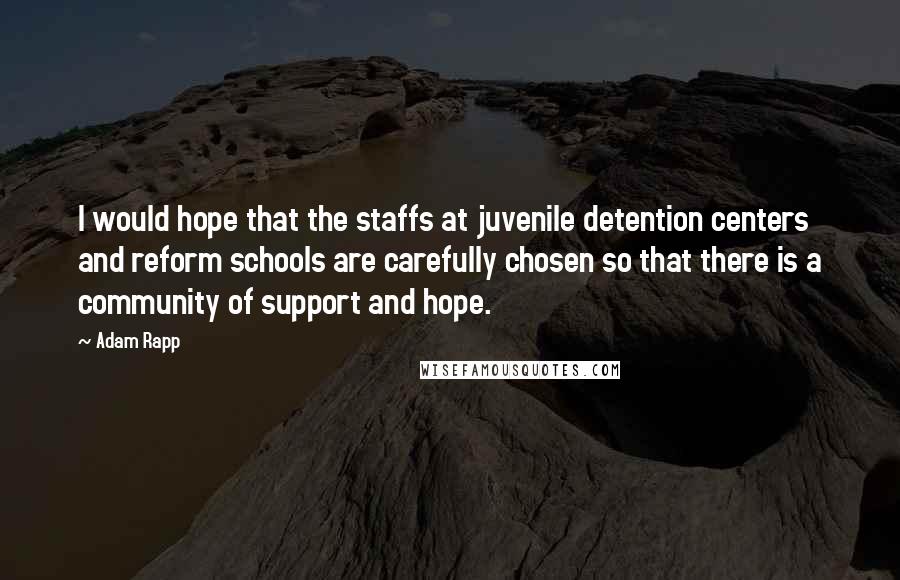 Adam Rapp Quotes: I would hope that the staffs at juvenile detention centers and reform schools are carefully chosen so that there is a community of support and hope.