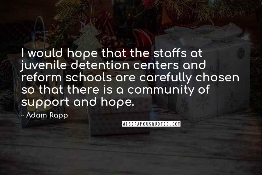 Adam Rapp Quotes: I would hope that the staffs at juvenile detention centers and reform schools are carefully chosen so that there is a community of support and hope.