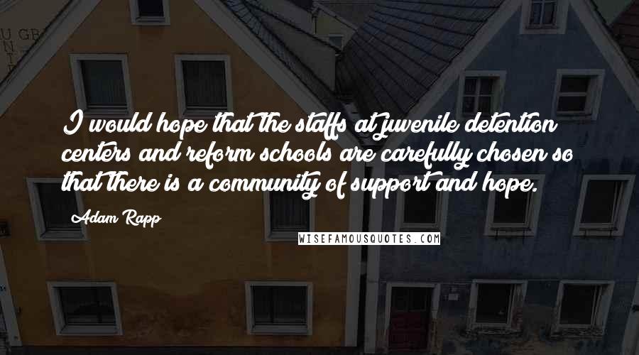 Adam Rapp Quotes: I would hope that the staffs at juvenile detention centers and reform schools are carefully chosen so that there is a community of support and hope.