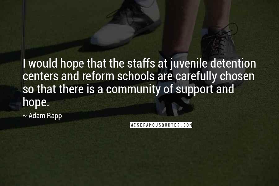 Adam Rapp Quotes: I would hope that the staffs at juvenile detention centers and reform schools are carefully chosen so that there is a community of support and hope.