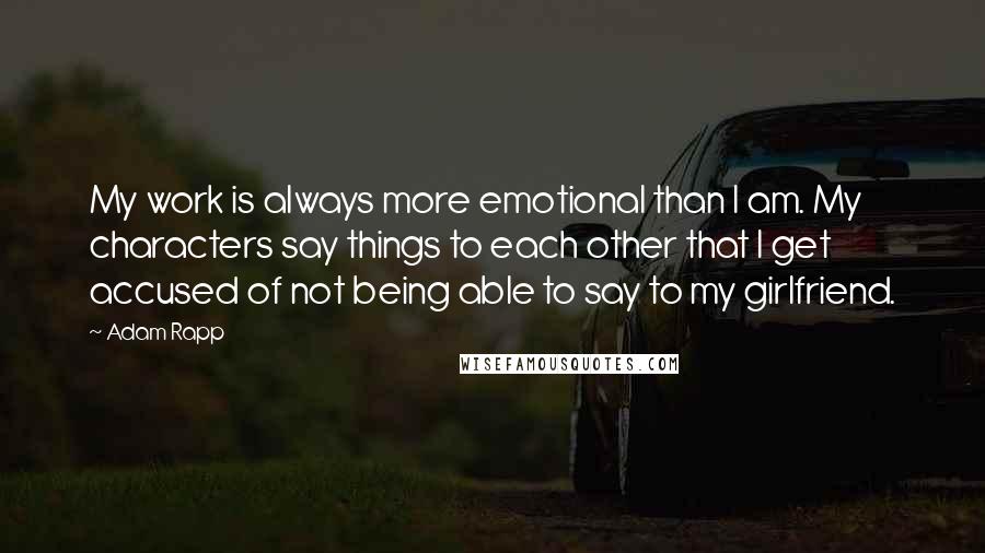 Adam Rapp Quotes: My work is always more emotional than I am. My characters say things to each other that I get accused of not being able to say to my girlfriend.