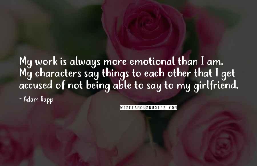 Adam Rapp Quotes: My work is always more emotional than I am. My characters say things to each other that I get accused of not being able to say to my girlfriend.