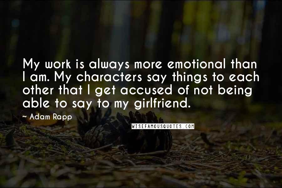 Adam Rapp Quotes: My work is always more emotional than I am. My characters say things to each other that I get accused of not being able to say to my girlfriend.