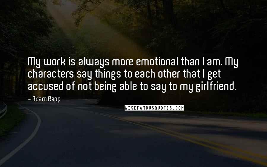 Adam Rapp Quotes: My work is always more emotional than I am. My characters say things to each other that I get accused of not being able to say to my girlfriend.