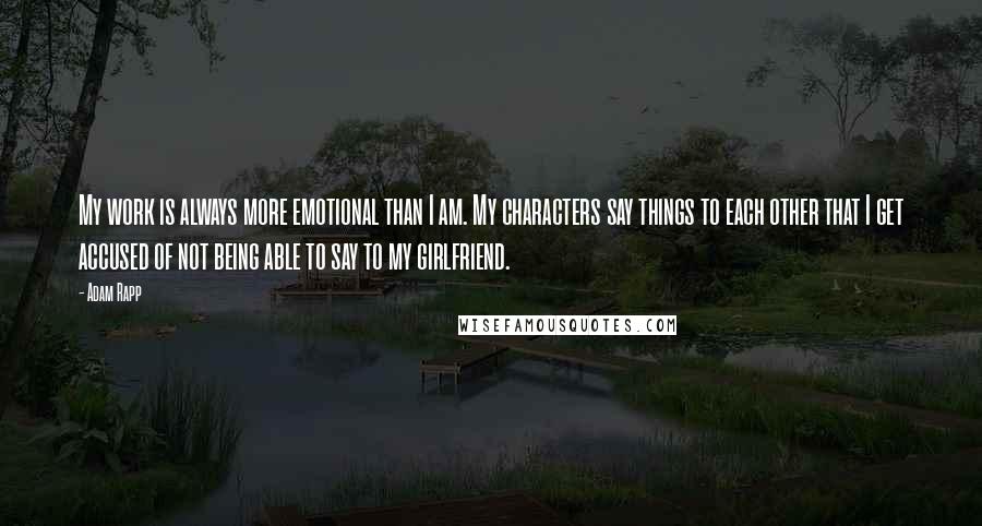 Adam Rapp Quotes: My work is always more emotional than I am. My characters say things to each other that I get accused of not being able to say to my girlfriend.