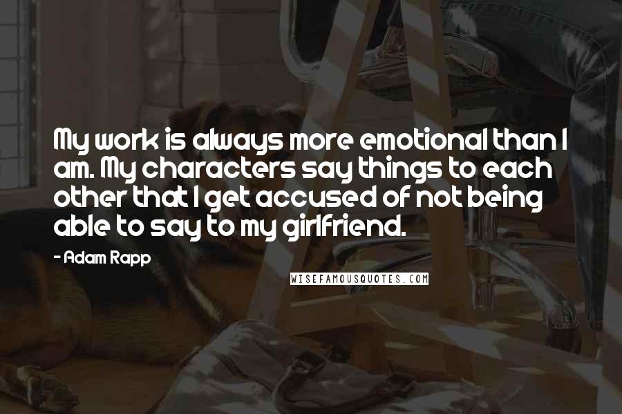 Adam Rapp Quotes: My work is always more emotional than I am. My characters say things to each other that I get accused of not being able to say to my girlfriend.