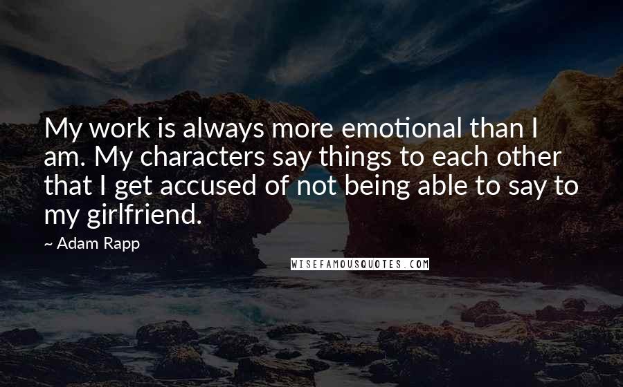 Adam Rapp Quotes: My work is always more emotional than I am. My characters say things to each other that I get accused of not being able to say to my girlfriend.