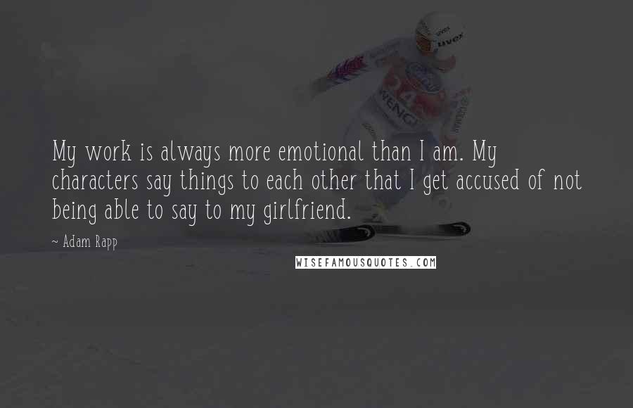 Adam Rapp Quotes: My work is always more emotional than I am. My characters say things to each other that I get accused of not being able to say to my girlfriend.