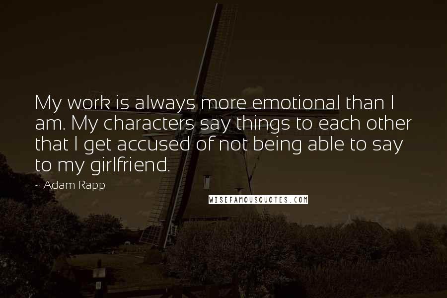 Adam Rapp Quotes: My work is always more emotional than I am. My characters say things to each other that I get accused of not being able to say to my girlfriend.