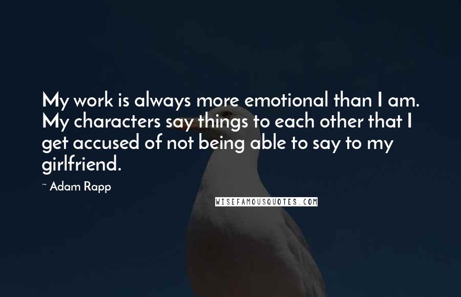 Adam Rapp Quotes: My work is always more emotional than I am. My characters say things to each other that I get accused of not being able to say to my girlfriend.