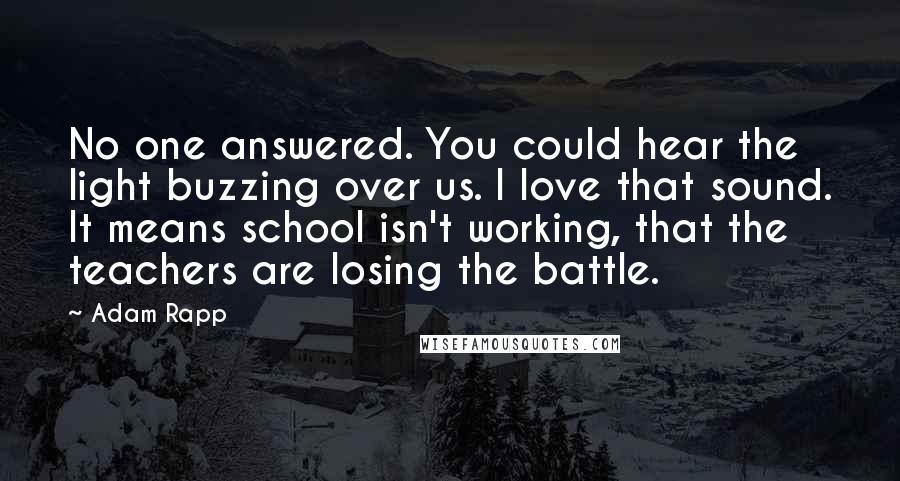 Adam Rapp Quotes: No one answered. You could hear the light buzzing over us. I love that sound. It means school isn't working, that the teachers are losing the battle.