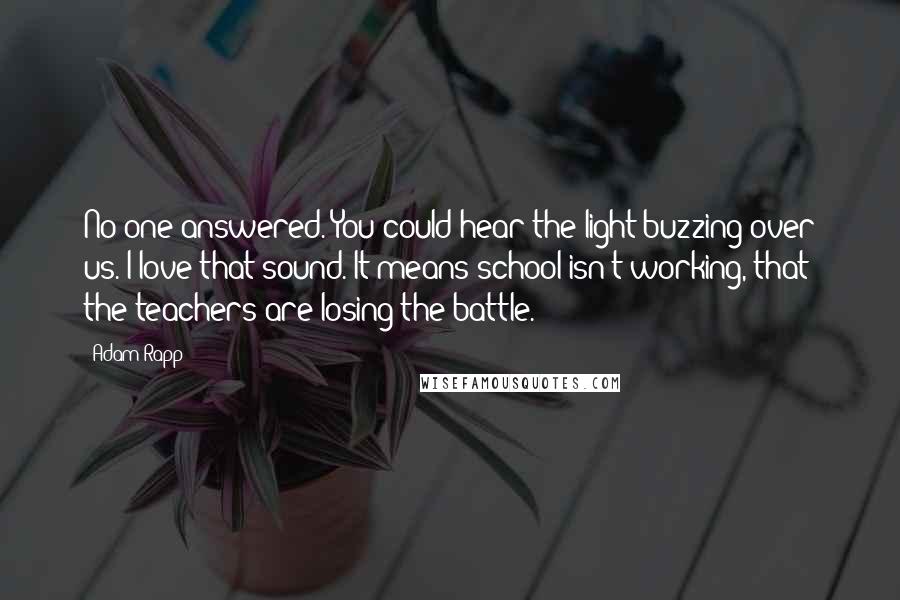 Adam Rapp Quotes: No one answered. You could hear the light buzzing over us. I love that sound. It means school isn't working, that the teachers are losing the battle.