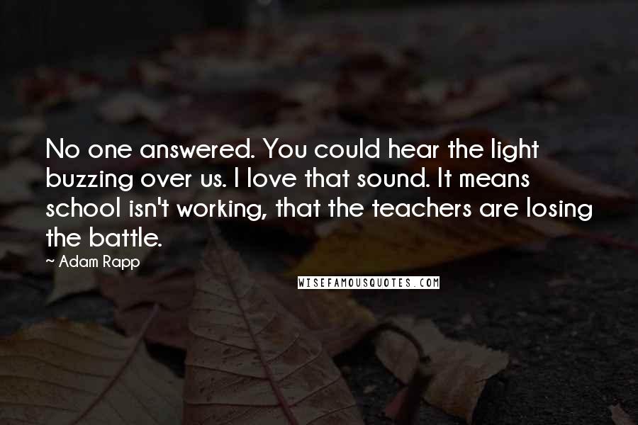 Adam Rapp Quotes: No one answered. You could hear the light buzzing over us. I love that sound. It means school isn't working, that the teachers are losing the battle.