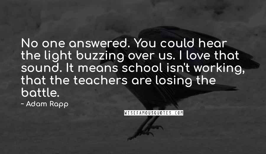 Adam Rapp Quotes: No one answered. You could hear the light buzzing over us. I love that sound. It means school isn't working, that the teachers are losing the battle.