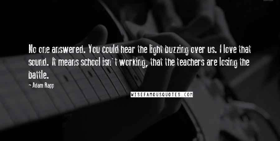 Adam Rapp Quotes: No one answered. You could hear the light buzzing over us. I love that sound. It means school isn't working, that the teachers are losing the battle.