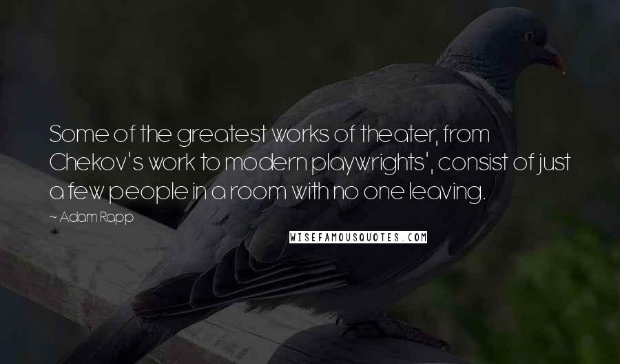 Adam Rapp Quotes: Some of the greatest works of theater, from Chekov's work to modern playwrights', consist of just a few people in a room with no one leaving.