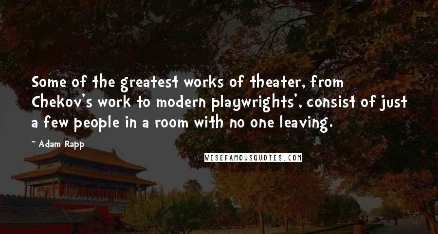 Adam Rapp Quotes: Some of the greatest works of theater, from Chekov's work to modern playwrights', consist of just a few people in a room with no one leaving.