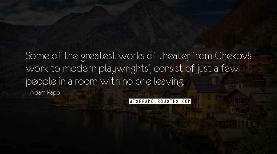 Adam Rapp Quotes: Some of the greatest works of theater, from Chekov's work to modern playwrights', consist of just a few people in a room with no one leaving.