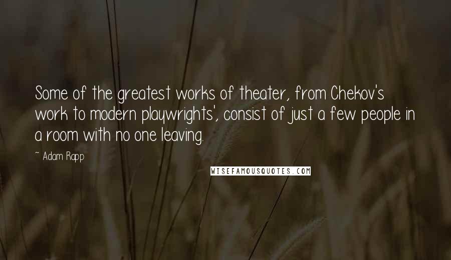 Adam Rapp Quotes: Some of the greatest works of theater, from Chekov's work to modern playwrights', consist of just a few people in a room with no one leaving.