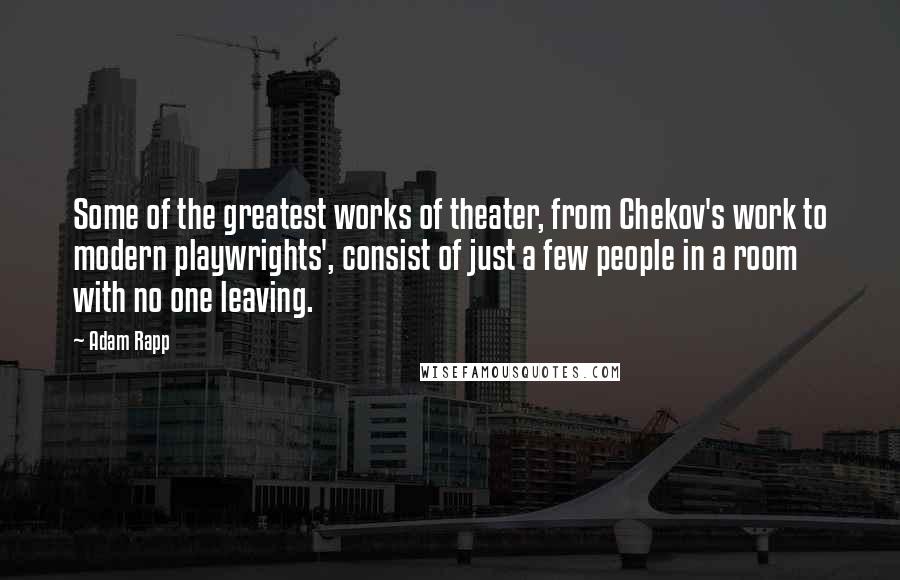 Adam Rapp Quotes: Some of the greatest works of theater, from Chekov's work to modern playwrights', consist of just a few people in a room with no one leaving.
