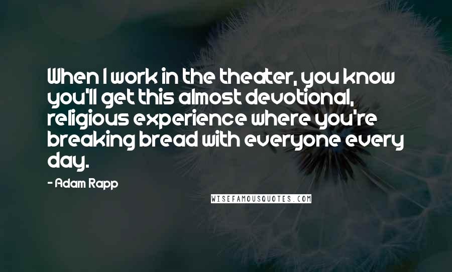 Adam Rapp Quotes: When I work in the theater, you know you'll get this almost devotional, religious experience where you're breaking bread with everyone every day.