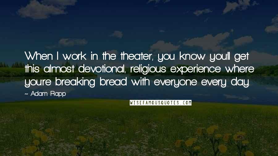 Adam Rapp Quotes: When I work in the theater, you know you'll get this almost devotional, religious experience where you're breaking bread with everyone every day.