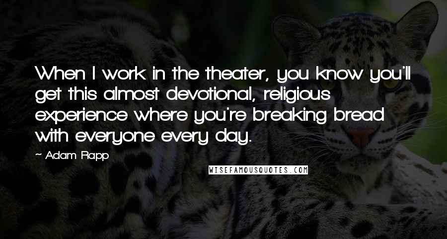 Adam Rapp Quotes: When I work in the theater, you know you'll get this almost devotional, religious experience where you're breaking bread with everyone every day.
