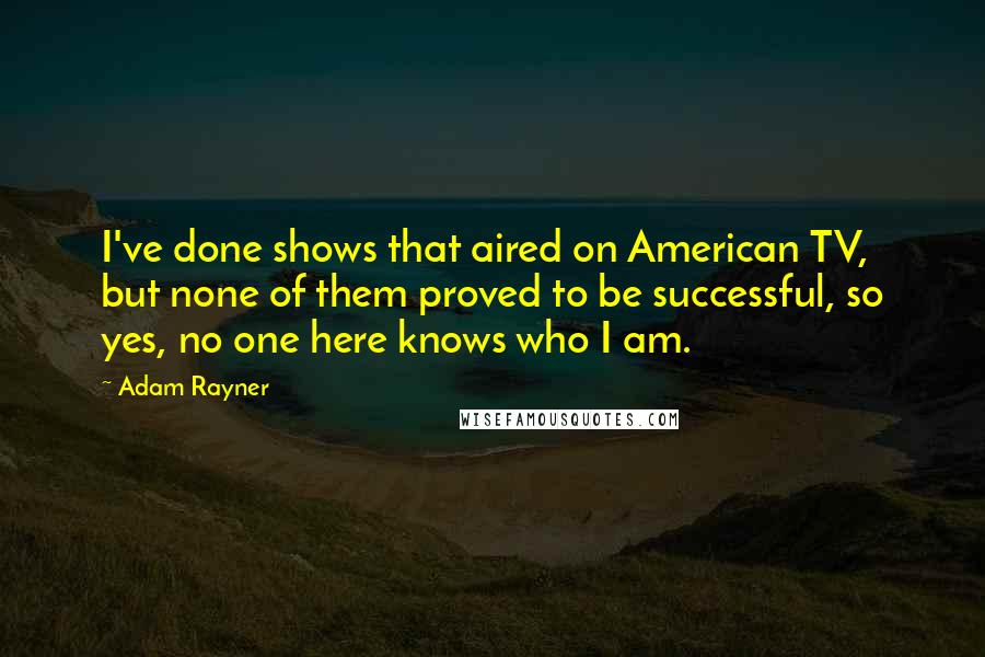 Adam Rayner Quotes: I've done shows that aired on American TV, but none of them proved to be successful, so yes, no one here knows who I am.