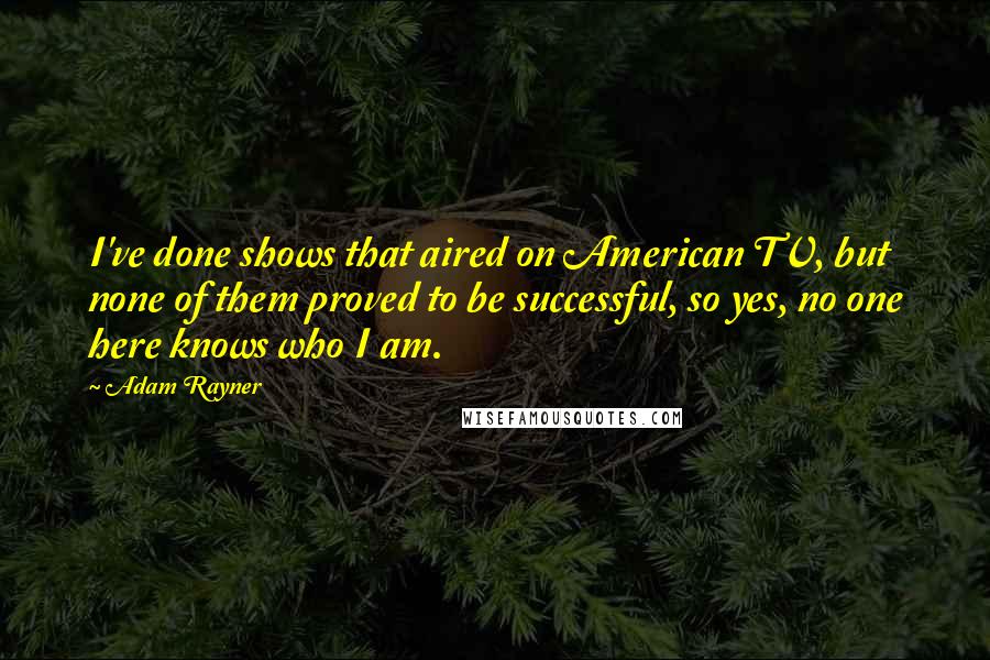 Adam Rayner Quotes: I've done shows that aired on American TV, but none of them proved to be successful, so yes, no one here knows who I am.