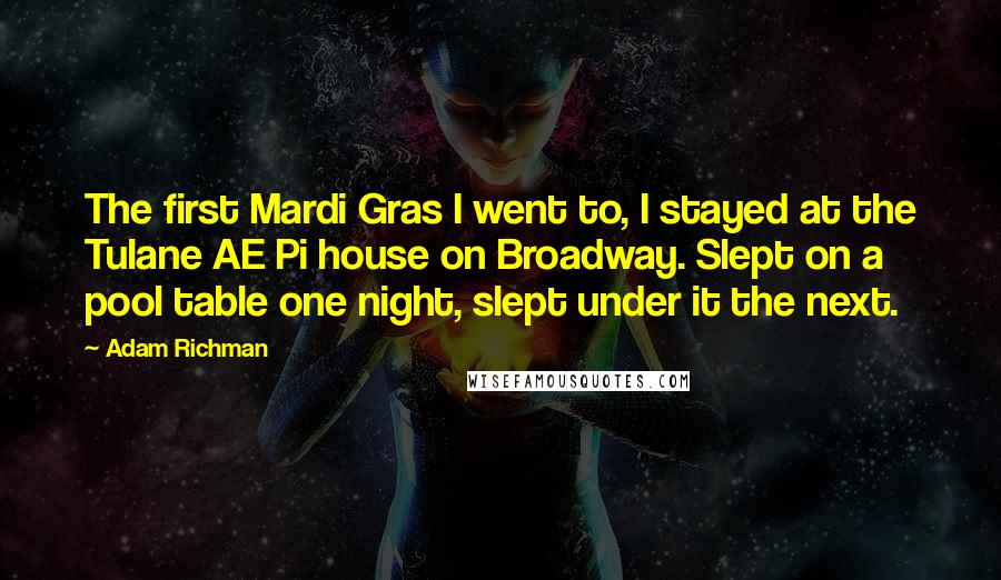 Adam Richman Quotes: The first Mardi Gras I went to, I stayed at the Tulane AE Pi house on Broadway. Slept on a pool table one night, slept under it the next.