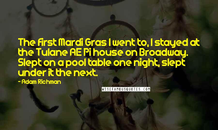 Adam Richman Quotes: The first Mardi Gras I went to, I stayed at the Tulane AE Pi house on Broadway. Slept on a pool table one night, slept under it the next.