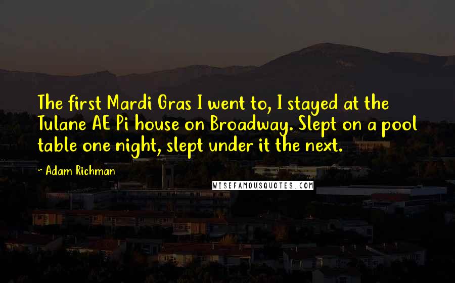 Adam Richman Quotes: The first Mardi Gras I went to, I stayed at the Tulane AE Pi house on Broadway. Slept on a pool table one night, slept under it the next.