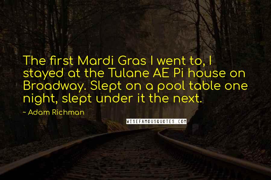 Adam Richman Quotes: The first Mardi Gras I went to, I stayed at the Tulane AE Pi house on Broadway. Slept on a pool table one night, slept under it the next.