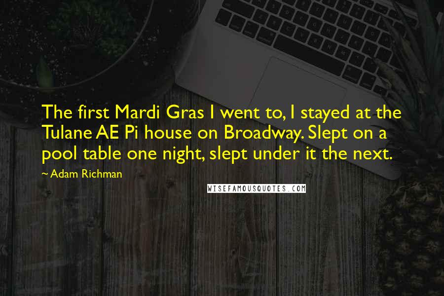 Adam Richman Quotes: The first Mardi Gras I went to, I stayed at the Tulane AE Pi house on Broadway. Slept on a pool table one night, slept under it the next.